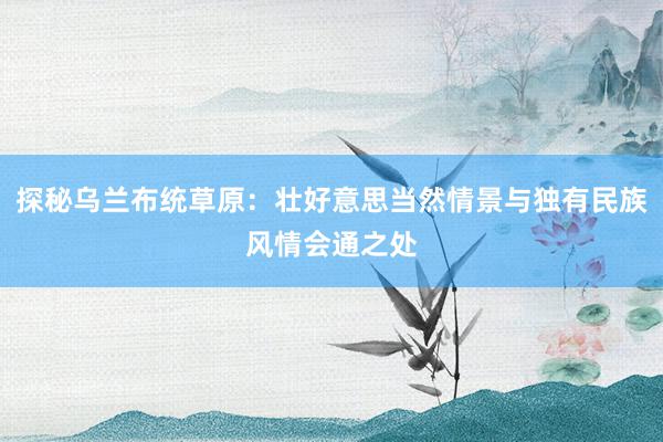 探秘乌兰布统草原：壮好意思当然情景与独有民族风情会通之处