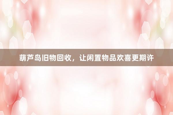 葫芦岛旧物回收，让闲置物品欢喜更期许